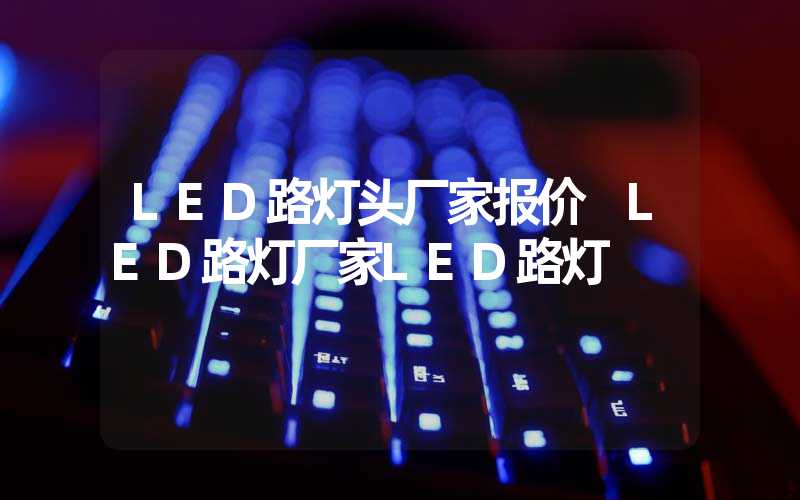 LED路灯头厂家报价 LED路灯厂家LED路灯